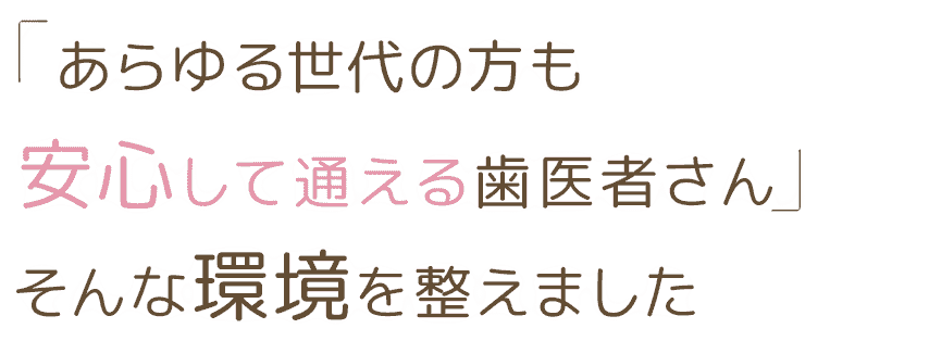 「あらゆる世代の方も安心して通える歯医者さん」そんな環境を整えました